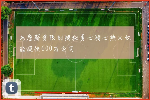 老詹薪资限制揭秘勇士骑士热火仅能提供600万合同
