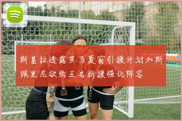 斯基拉透露罗马夏窗引援计划加斯佩里尼欲购五名新援强化阵容