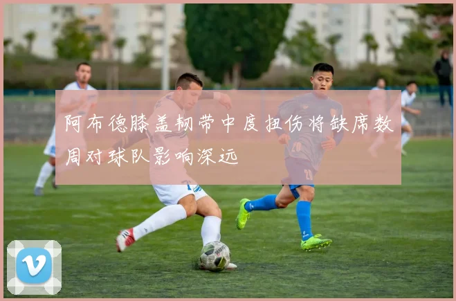阿布德膝盖韧带中度扭伤将缺席数周对球队影响深远