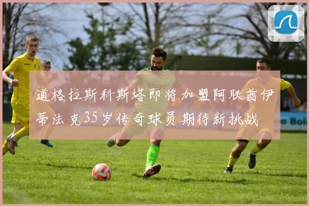 道格拉斯科斯塔即将加盟阿联酋伊蒂法克35岁传奇球员期待新挑战