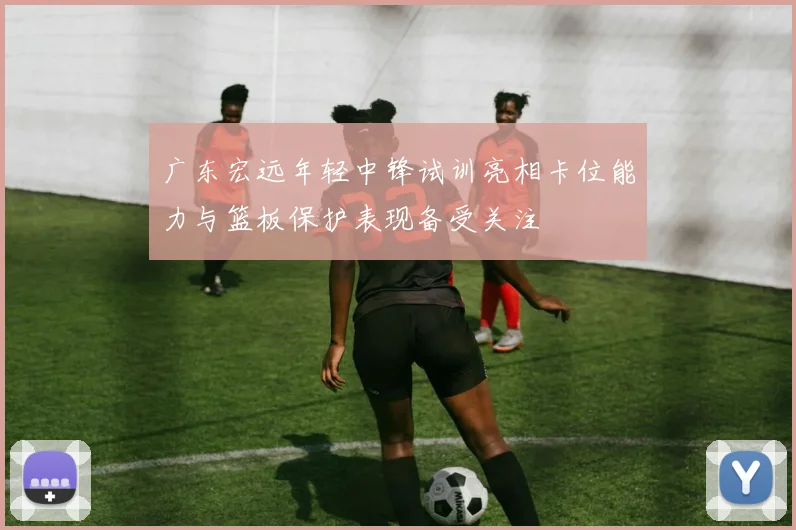 广东宏远年轻中锋试训亮相卡位能力与篮板保护表现备受关注