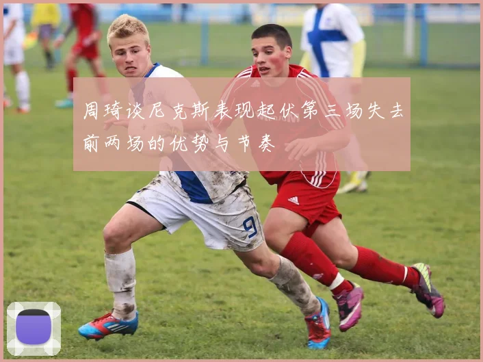 周琦谈尼克斯表现起伏第三场失去前两场的优势与节奏