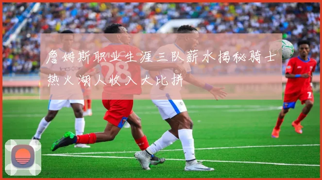 詹姆斯职业生涯三队薪水揭秘骑士热火湖人收入大比拼