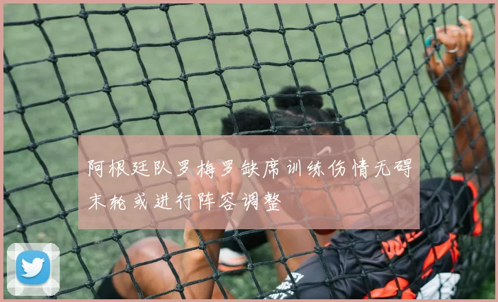 阿根廷队罗梅罗缺席训练伤情无碍末轮或进行阵容调整