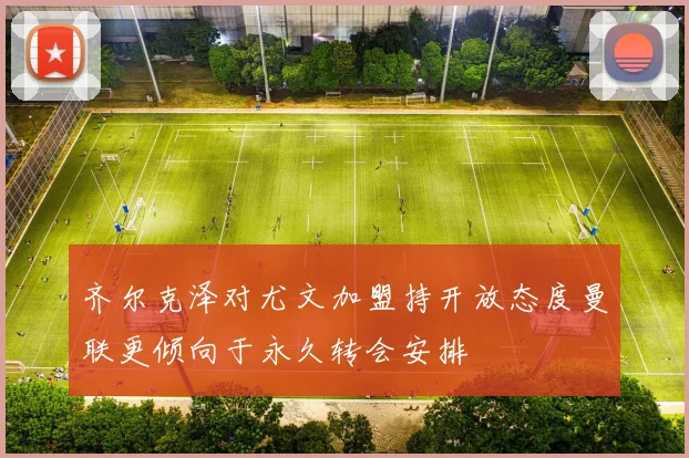 齐尔克泽对尤文加盟持开放态度曼联更倾向于永久转会安排