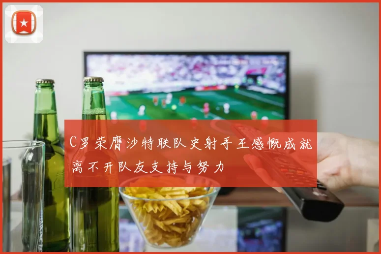 C罗荣膺沙特联队史射手王感慨成就离不开队友支持与努力
