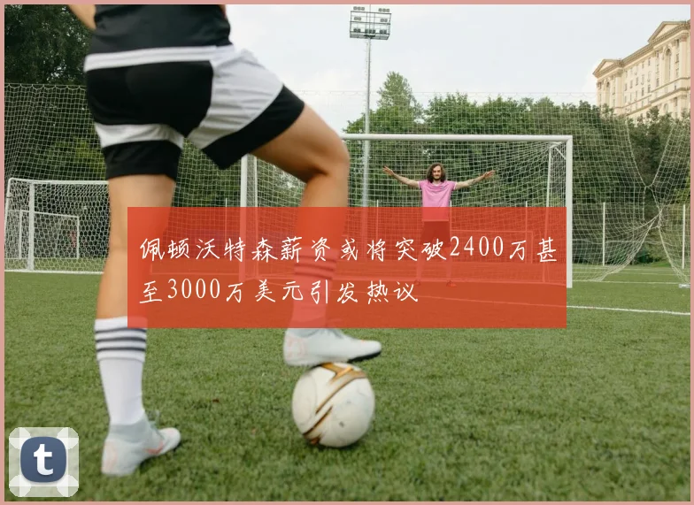 佩顿沃特森薪资或将突破2400万甚至3000万美元引发热议