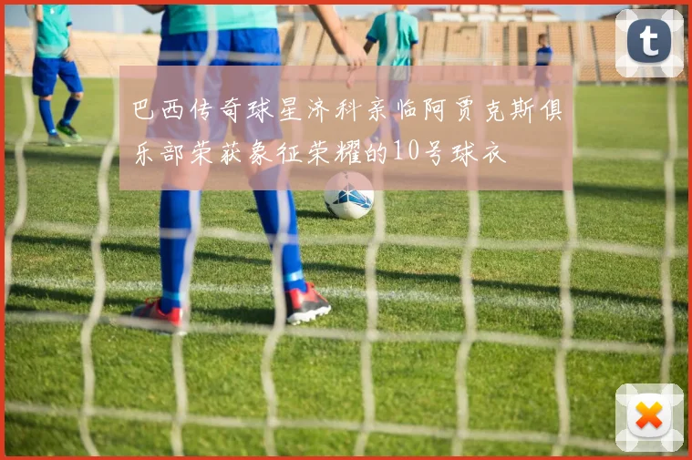 巴西传奇球星济科亲临阿贾克斯俱乐部荣获象征荣耀的10号球衣