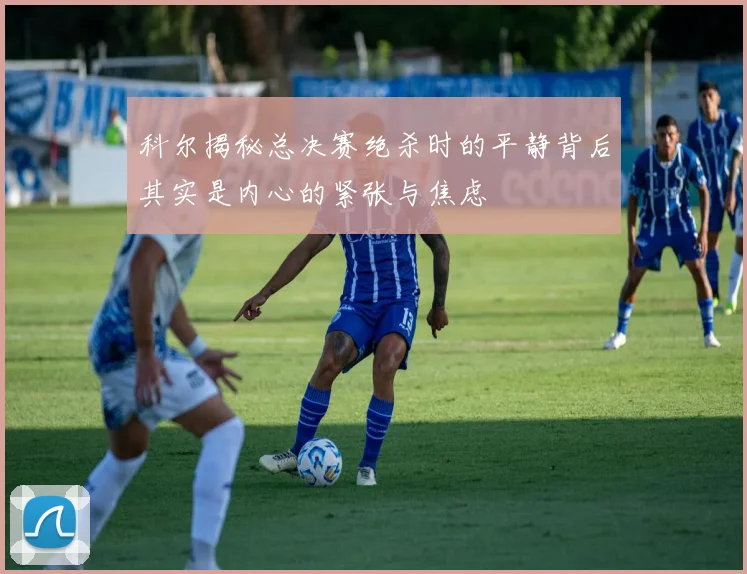 科尔揭秘总决赛绝杀时的平静背后其实是内心的紧张与焦虑