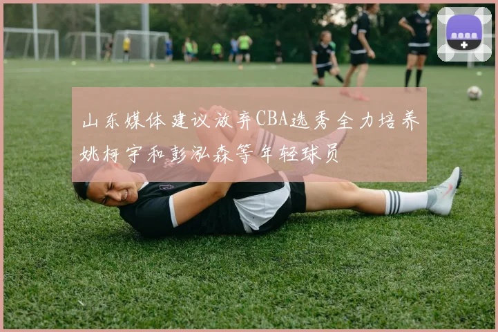 山东媒体建议放弃CBA选秀全力培养姚柯宇和彭泓森等年轻球员