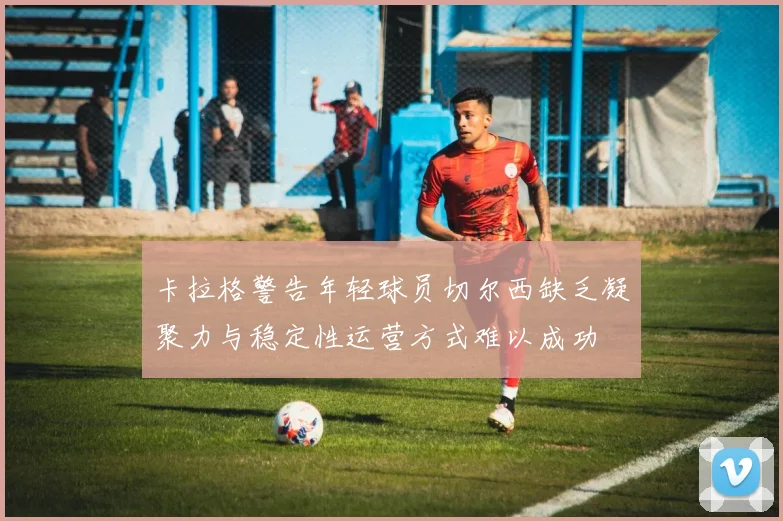 卡拉格警告年轻球员切尔西缺乏凝聚力与稳定性运营方式难以成功