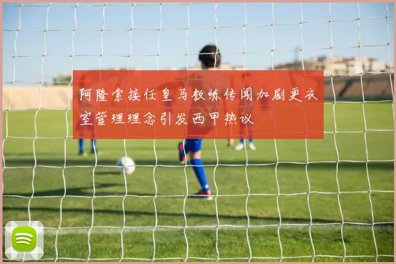 阿隆索接任皇马教练传闻加剧更衣室管理理念引发西甲热议