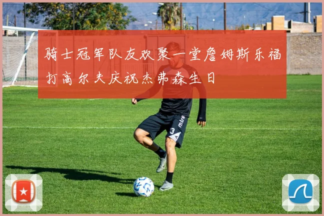 骑士冠军队友欢聚一堂詹姆斯乐福打高尔夫庆祝杰弗森生日