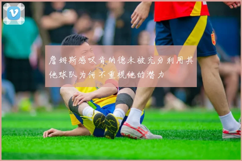 詹姆斯感叹肯纳德未被充分利用其他球队为何不重视他的潜力