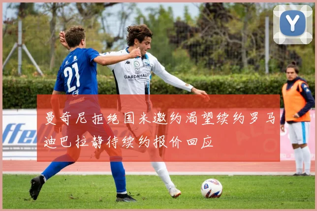 曼奇尼拒绝国米邀约渴望续约罗马迪巴拉静待续约报价回应