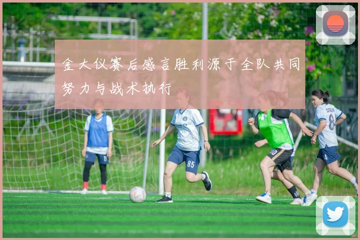 金大仪赛后感言胜利源于全队共同努力与战术执行
