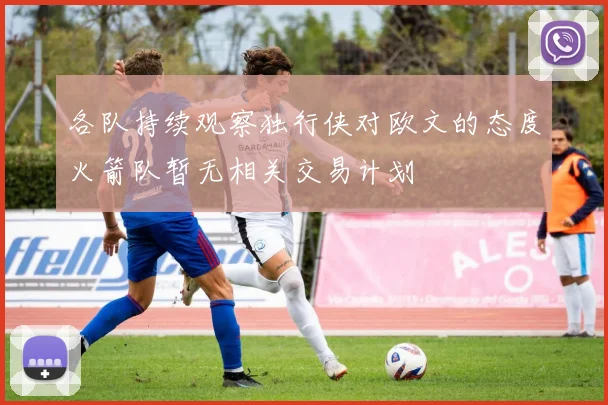 各队持续观察独行侠对欧文的态度火箭队暂无相关交易计划
