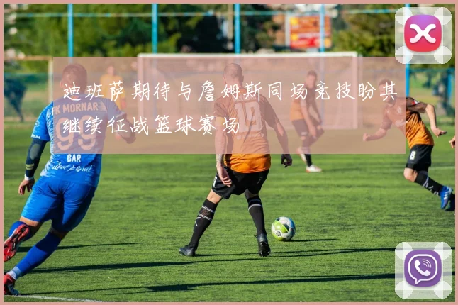 迪班萨期待与詹姆斯同场竞技盼其继续征战篮球赛场
