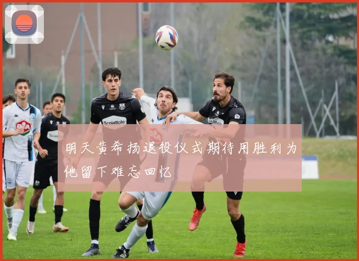 明天黄希扬退役仪式期待用胜利为他留下难忘回忆