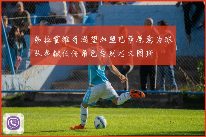 弗拉霍维奇渴望加盟巴萨愿意为球队奉献任何角色告别尤文图斯