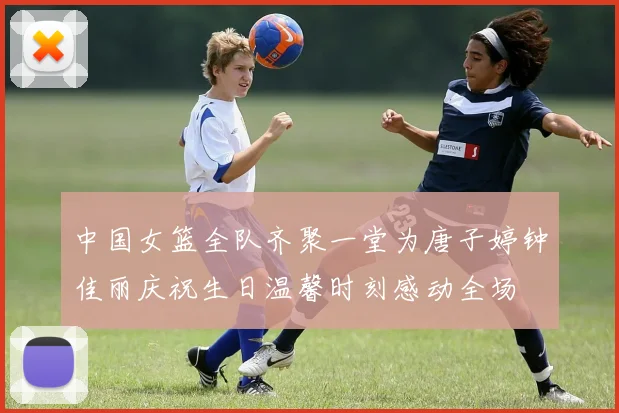 中国女篮全队齐聚一堂为唐子婷钟佳丽庆祝生日温馨时刻感动全场