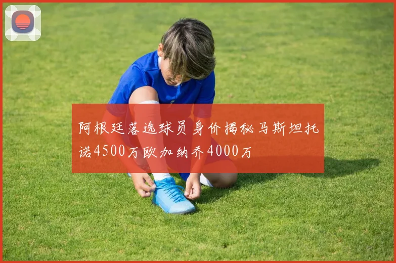阿根廷落选球员身价揭秘马斯坦托诺4500万欧加纳乔4000万