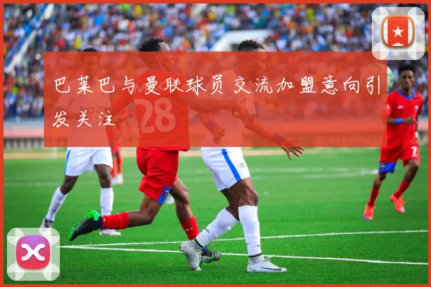 巴莱巴与曼联球员交流加盟意向引发关注