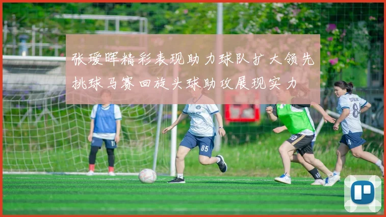 张瑷晖精彩表现助力球队扩大领先挑球马赛回旋头球助攻展现实力